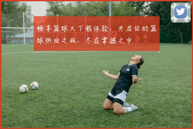 畅享篮球火下载体验，开启你的篮球热血之旅，尽在掌握之中