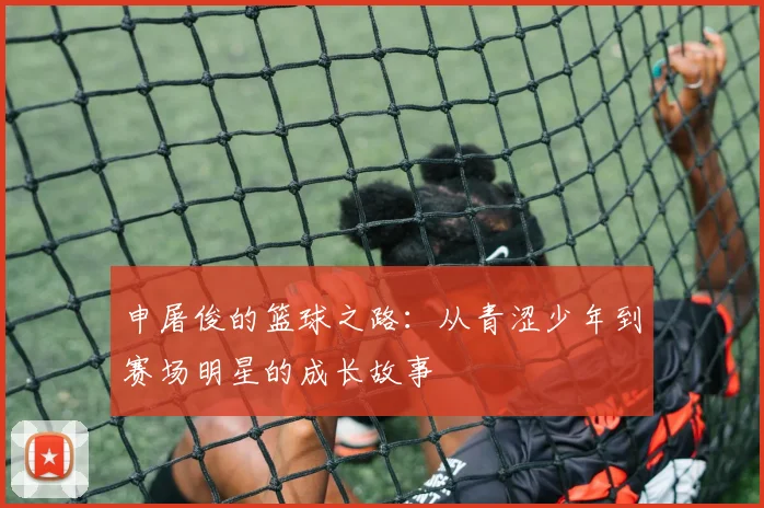 申屠俊的篮球之路：从青涩少年到赛场明星的成长故事