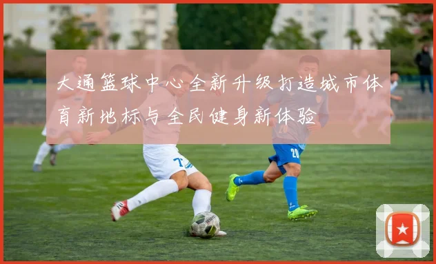 大通篮球中心全新升级打造城市体育新地标与全民健身新体验