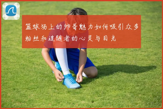 篮球场上的帅哥魅力如何吸引众多粉丝和追随者的心灵与目光
