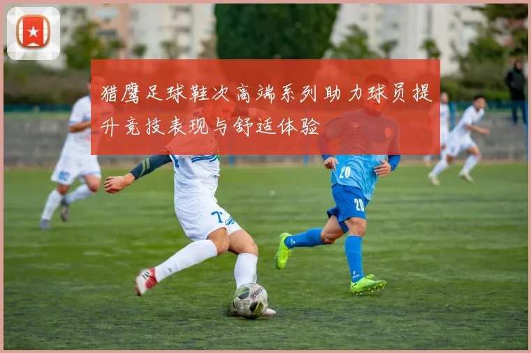 猎鹰足球鞋次高端系列助力球员提升竞技表现与舒适体验